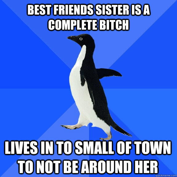 Best Friends Sister is a complete bitch  lives in to small of town to not be around her  Socially Awkward Penguin