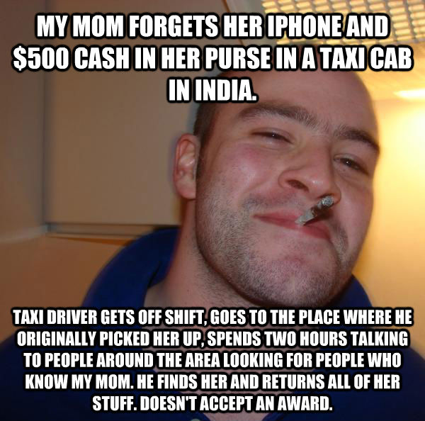 MY MOM FORGETS HER IPHONE AND $500 CASH IN HER PURSE IN A TAXI CAB IN INDIA. TAXI DRIVER GETS OFF SHIFT, GOES TO THE PLACE WHERE HE ORIGINALLY PICKED HER UP, SPENDS TWO HOURS TALKING TO PEOPLE AROUND THE AREA LOOKING FOR PEOPLE WHO KNOW MY MOM. HE FINDS H - MY MOM FORGETS HER IPHONE AND $500 CASH IN HER PURSE IN A TAXI CAB IN INDIA. TAXI DRIVER GETS OFF SHIFT, GOES TO THE PLACE WHERE HE ORIGINALLY PICKED HER UP, SPENDS TWO HOURS TALKING TO PEOPLE AROUND THE AREA LOOKING FOR PEOPLE WHO KNOW MY MOM. HE FINDS H  Misc
