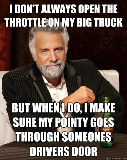 I don't always open the throttle on my big truck but when I do, i make sure my pointy goes through someones drivers door  The Most Interesting Man In The World
