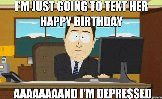 i'm just going to text her happy birthday AAAAaaaaND i'm depressed - i'm just going to text her happy birthday AAAAaaaaND i'm depressed  aaaand its gone