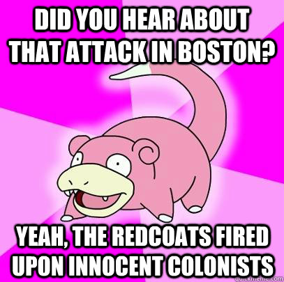 Did you hear about that attack in Boston? Yeah, the redcoats fired upon innocent colonists  Slowpoke