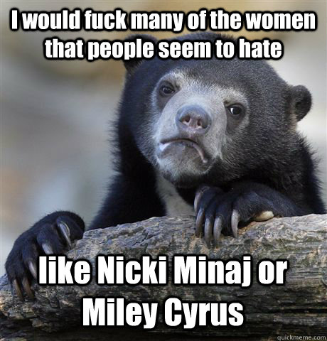 I would fuck many of the women that people seem to hate like Nicki Minaj or Miley Cyrus  Confession Bear