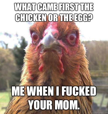 What came first the chicken or the egg? Me when I fucked your mom.  RageChicken
