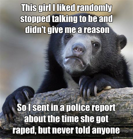 This girl I liked randomly 
stopped talking to be and
 didn't give me a reason So I sent in a police report 
about the time she got 
raped, but never told anyone  Confession Bear