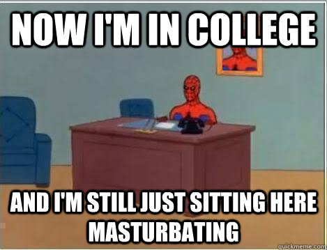 Now i'm in college and i'm still just sitting here masturbating  