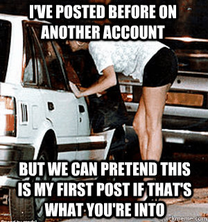 I've posted before on another account But we can pretend this is my first post if that's what you're into  Karma Whore
