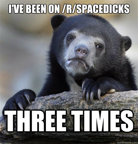 I've been on /r/spacedicks three times  Confession Bear