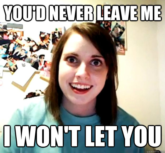 You'd never leave me I won't let you  Overly Attached Girlfriend