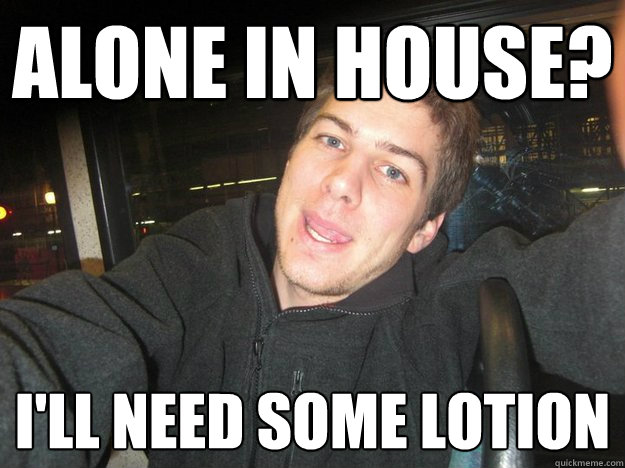 Alone in house? I'll need some lotion  