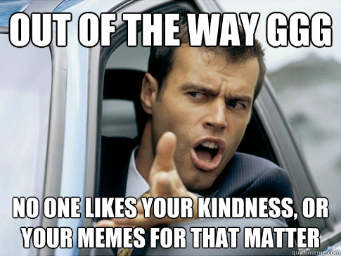 Out of the way ggg no one likes your kindness, or your memes for that matter  Asshole driver