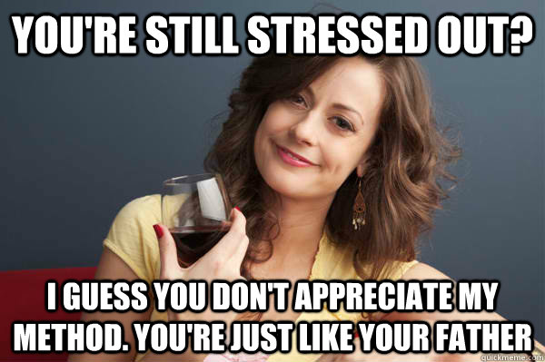You're still stressed out? I guess you don't appreciate my method. You're just like your father  Forever Resentful Mother