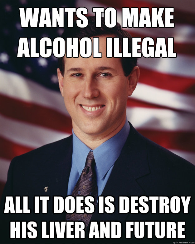 Wants to make alcohol illegal All it does is destroy his liver and future  Rick Santorum
