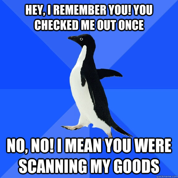 Hey, I remember you! You checked me out once No, no! I mean you were scanning my goods  Socially Awkward Penguin