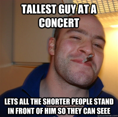 Tallest guy at a concert Lets all the shorter people stand in front of him so they can seee  GoodGuyGreg