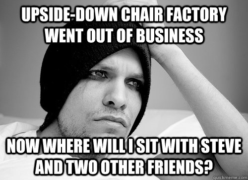 upside-down chair factory went out of business now where will i sit with steve and two other friends?  First World Gay Problems