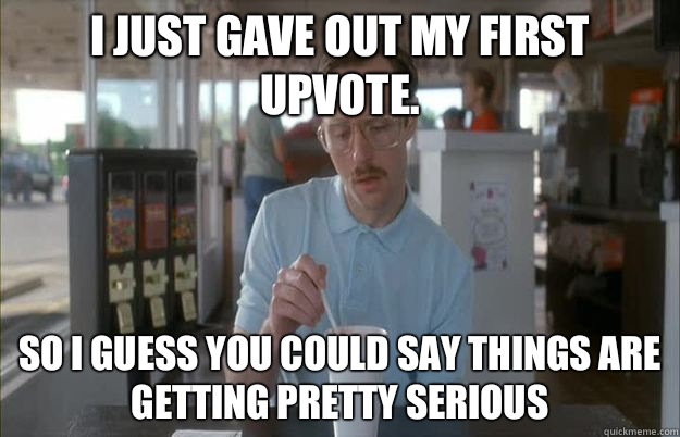 I just gave out my first upvote. So i guess you could say things are getting pretty serious  Gettin Pretty Serious