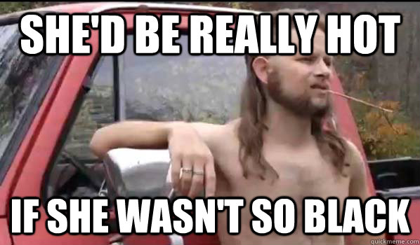 she'd be really hot if she wasn't so black  Almost Politically Correct Redneck