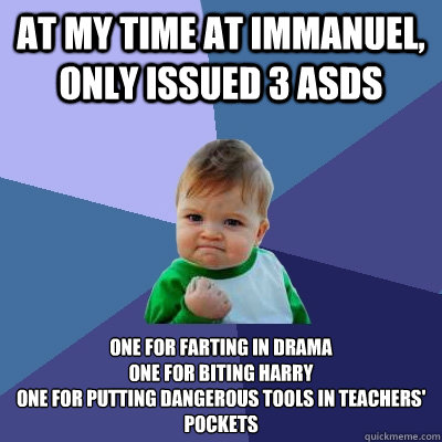 at my time at immanuel, only issued 3 asds one for farting in drama
one for biting harry
one for putting dangerous tools in teachers' pockets
 - at my time at immanuel, only issued 3 asds one for farting in drama
one for biting harry
one for putting dangerous tools in teachers' pockets
  Success Kid