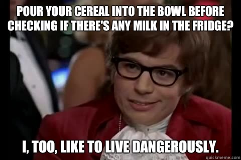 Pour your cereal into the bowl before checking if there's any milk in the fridge? I, too, like to live dangerously.  Dangerously - Austin Powers