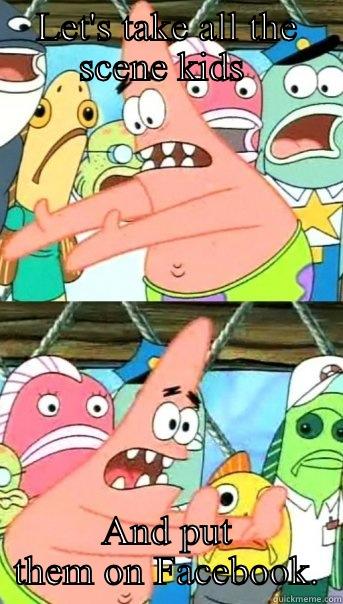 LET'S TAKE ALL THE SCENE KIDS  AND PUT THEM ON FACEBOOK. Push it somewhere else Patrick