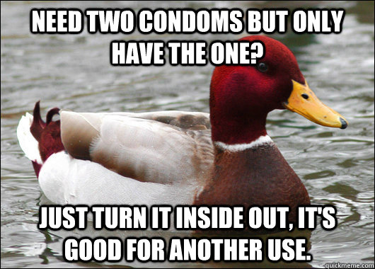 need two condoms but only have the one? just turn it inside out, it's good for another use.  Malicious Advice Mallard