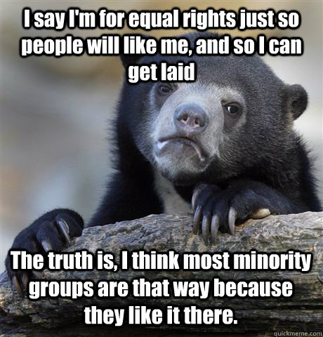 I say I'm for equal rights just so people will like me, and so I can get laid The truth is, I think most minority groups are that way because they like it there.  Confession Bear