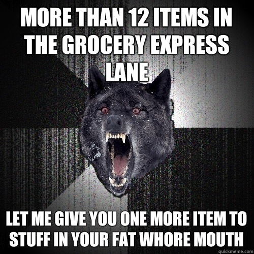 More than 12 items in the grocery express lane Let me give you one more item to stuff in your fat whore mouth  Insanity Wolf