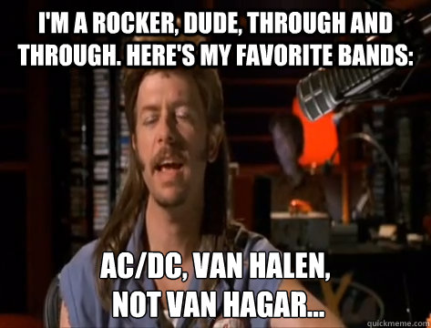 I'm a rocker, dude, through and through. Here's my favorite bands: AC/DC, Van Halen,
 not Van Hagar... - I'm a rocker, dude, through and through. Here's my favorite bands: AC/DC, Van Halen,
 not Van Hagar...  Misc