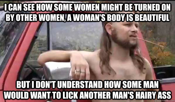I can see how some women might be turned on by other women, a woman's body is beautiful But I don't understand how some man would want to lick another man's hairy ass  Almost Politically Correct Redneck