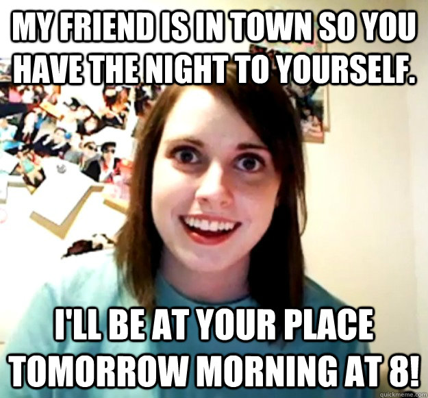 My friend is in town so you have the night to yourself. I'll be at your place tomorrow morning at 8!  Overly Attached Girlfriend