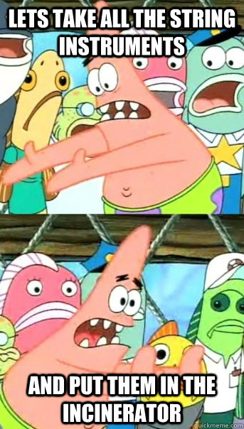 Lets take all the string instruments and put them in the incinerator  Push it somewhere else Patrick