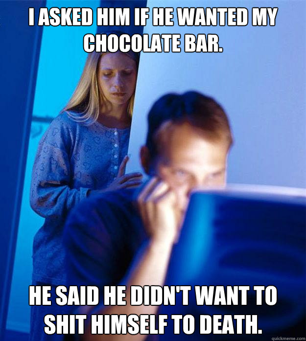I asked him if he wanted my chocolate bar. He said he didn't want to shit himself to death.  Redditors Wife