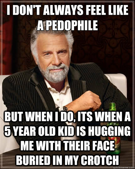 I don't always feel like a pedophile  But when i do, its when a 5 year old kid is hugging me with their face buried in my crotch  The Most Interesting Man In The World