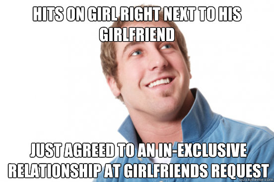 Hits on girl right next to his girlfriend Just agreed to an in-exclusive relationship at girlfriends request  Misunderstood Douchebag