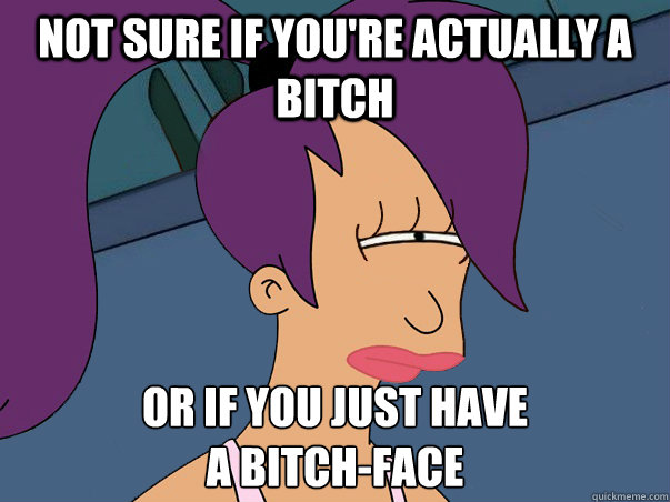 Not sure if you're actually a bitch or if you just have
a bitch-face  Leela Futurama