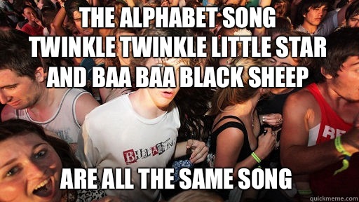 The alphabet song
Twinkle Twinkle Little Star
And Baa Baa Black sheep
 Are all the same song - The alphabet song
Twinkle Twinkle Little Star
And Baa Baa Black sheep
 Are all the same song  Sudden Clarity Clarence