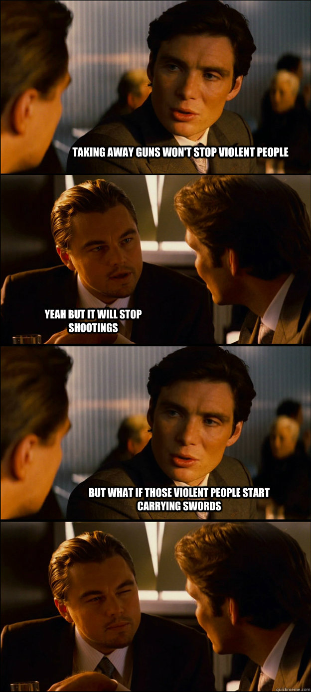 taking away guns won't stop violent people yeah but it will stop shootings but what if those violent people start carrying swords  - taking away guns won't stop violent people yeah but it will stop shootings but what if those violent people start carrying swords   Inception Discussion