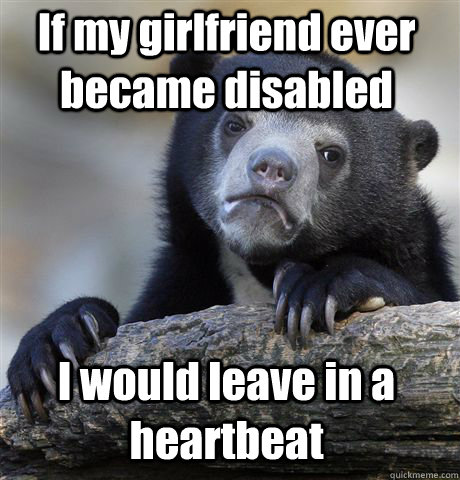 If my girlfriend ever became disabled I would leave in a heartbeat  Confession Bear