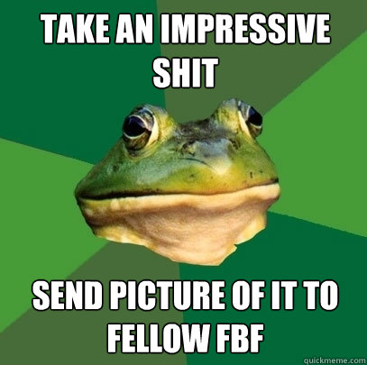 take an impressive shit send picture of it to fellow fbf  Foul Bachelor Frog