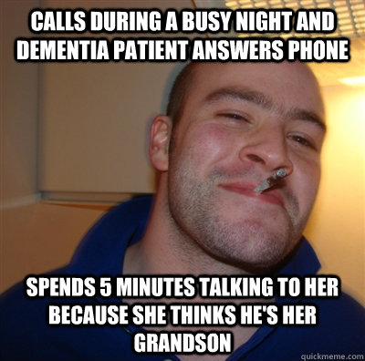 Calls during a busy night and Dementia patient answers phone Spends 5 minutes talking to her because she thinks he's her grandson  GoodGuyGreg