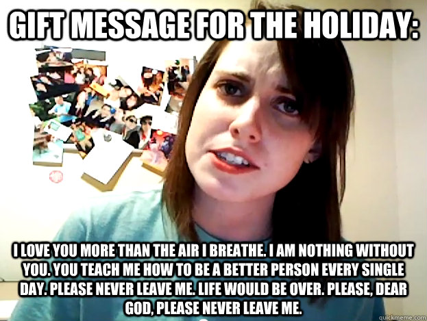 Gift message for the holiday: I love you more than the air I breathe. I am nothing without you. You teach me how to be a better person every single day. Please never leave me. Life would be over. Please, dear God, please never leave me.  Angry Overly Attached Girlfriend