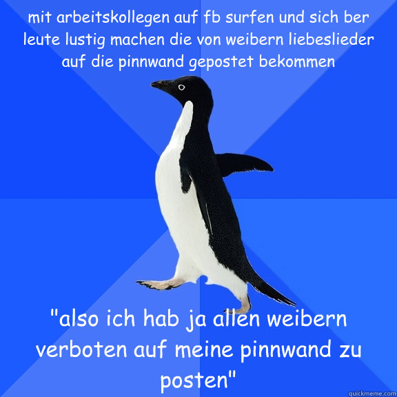 mit arbeitskollegen auf fb surfen und sich über leute lustig machen die von weibern liebeslieder auf die pinnwand gepostet bekommen 