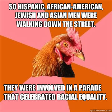 So Hispanic, African-American, Jewish and Asian men were walking down the street. They were involved in a parade that celebrated racial equality.  Anti-Joke Chicken