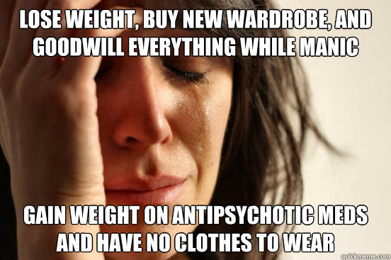 Lose weight, buy new wardrobe, and goodwill everything while manic Gain weight on antipsychotic meds and have no clothes to wear  First World Problems
