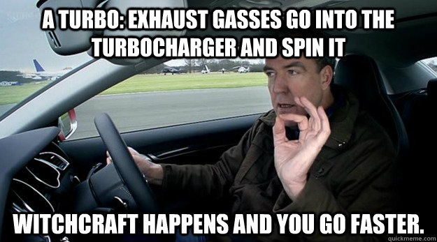 A turbo: exhaust gasses go into the turbocharger and spin it witchcraft happens and you go faster.  - A turbo: exhaust gasses go into the turbocharger and spin it witchcraft happens and you go faster.   Misc