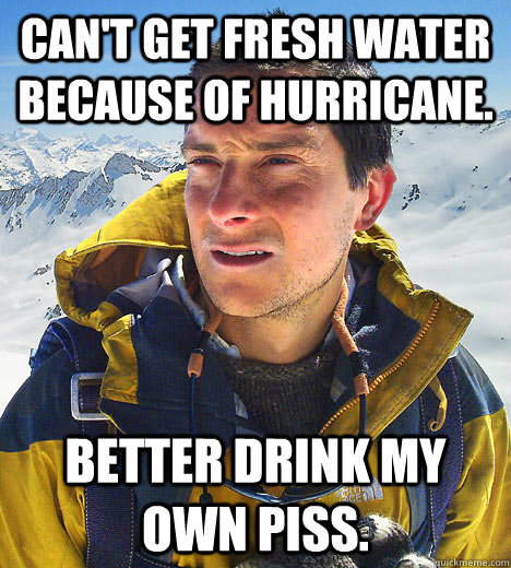 Can't get fresh water because of hurricane. Better drink my own piss.  BEAR GRILLS