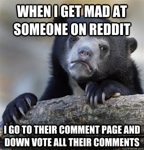 When i get mad at someone on reddit I go to their comment page and down vote all their comments  Confession Bear