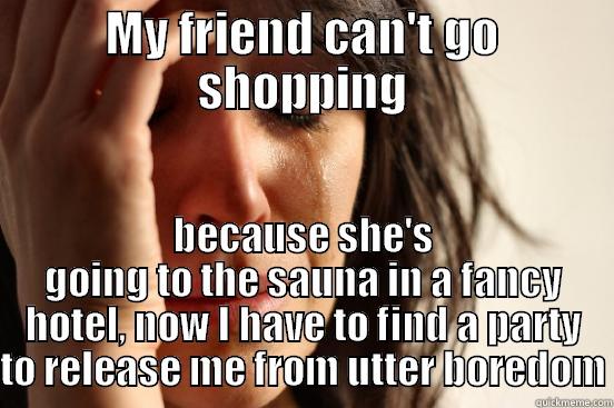 My friend can't go shopping - MY FRIEND CAN'T GO SHOPPING BECAUSE SHE'S GOING TO THE SAUNA IN A FANCY HOTEL, NOW I HAVE TO FIND A PARTY TO RELEASE ME FROM UTTER BOREDOM First World Problems
