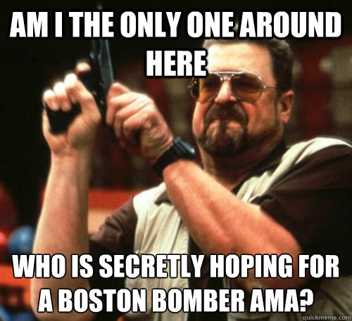 Am i the only one around here who is secretly hoping for a boston bomber AMA?  Am I The Only One Around Here