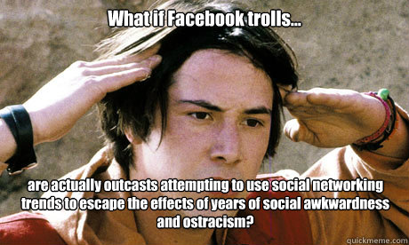 What if Facebook trolls... are actually outcasts attempting to use social networking trends to escape the effects of years of social awkwardness and ostracism?  - What if Facebook trolls... are actually outcasts attempting to use social networking trends to escape the effects of years of social awkwardness and ostracism?   Keanu Reeves Whoa